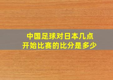 中国足球对日本几点开始比赛的比分是多少