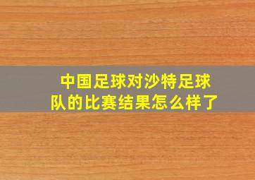 中国足球对沙特足球队的比赛结果怎么样了