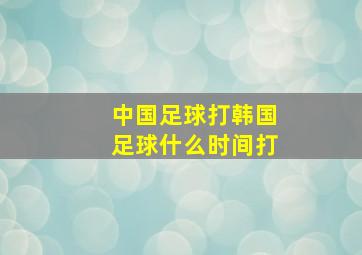 中国足球打韩国足球什么时间打