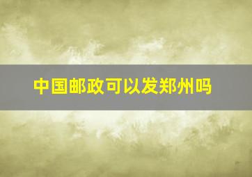 中国邮政可以发郑州吗