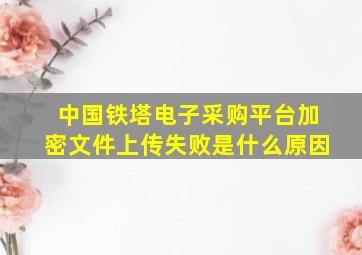 中国铁塔电子采购平台加密文件上传失败是什么原因