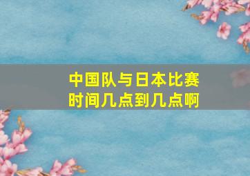 中国队与日本比赛时间几点到几点啊