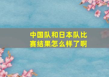 中国队和日本队比赛结果怎么样了啊