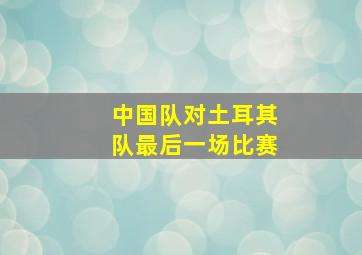 中国队对土耳其队最后一场比赛