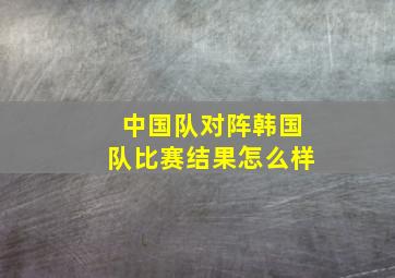 中国队对阵韩国队比赛结果怎么样