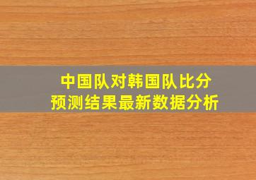 中国队对韩国队比分预测结果最新数据分析