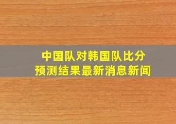 中国队对韩国队比分预测结果最新消息新闻