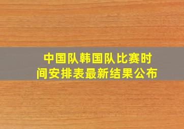 中国队韩国队比赛时间安排表最新结果公布