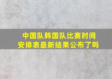 中国队韩国队比赛时间安排表最新结果公布了吗