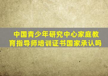 中国青少年研究中心家庭教育指导师培训证书国家承认吗