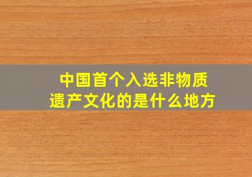 中国首个入选非物质遗产文化的是什么地方