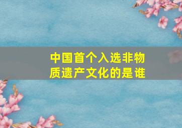 中国首个入选非物质遗产文化的是谁