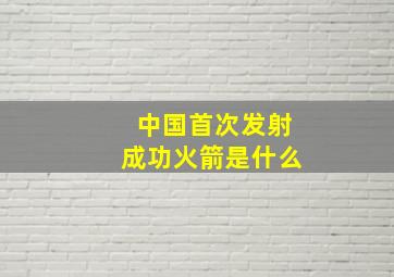 中国首次发射成功火箭是什么