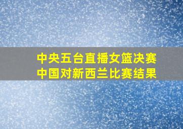 中央五台直播女篮决赛中国对新西兰比赛结果