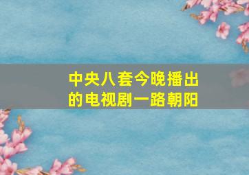 中央八套今晚播出的电视剧一路朝阳