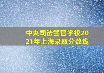 中央司法警官学校2021年上海录取分数线