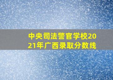 中央司法警官学校2021年广西录取分数线