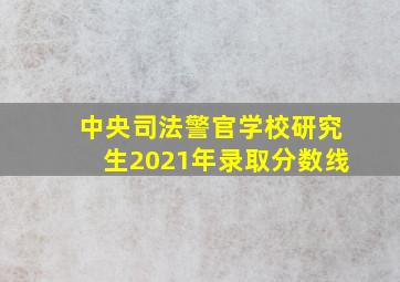 中央司法警官学校研究生2021年录取分数线