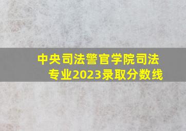 中央司法警官学院司法专业2023录取分数线