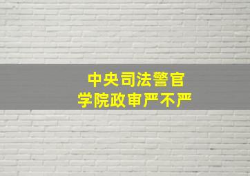 中央司法警官学院政审严不严