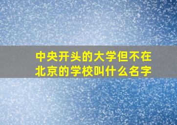 中央开头的大学但不在北京的学校叫什么名字