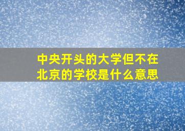 中央开头的大学但不在北京的学校是什么意思