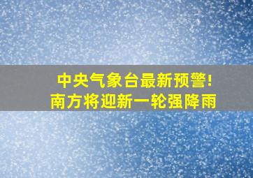 中央气象台最新预警!南方将迎新一轮强降雨