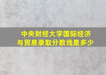 中央财经大学国际经济与贸易录取分数线是多少