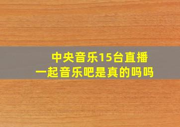 中央音乐15台直播一起音乐吧是真的吗吗