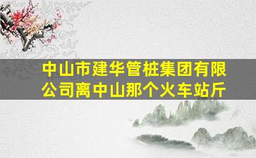 中山市建华管桩集团有限公司离中山那个火车站斤