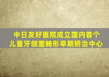 中日友好医院成立国内首个儿童牙颌面畸形早期矫治中心