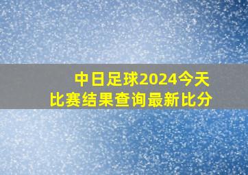 中日足球2024今天比赛结果查询最新比分