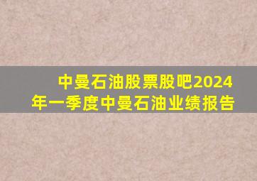 中曼石油股票股吧2024年一季度中曼石油业绩报告