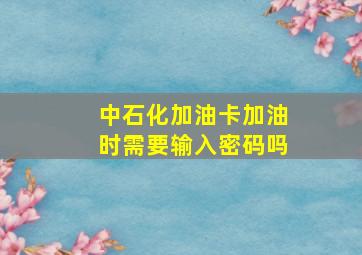 中石化加油卡加油时需要输入密码吗