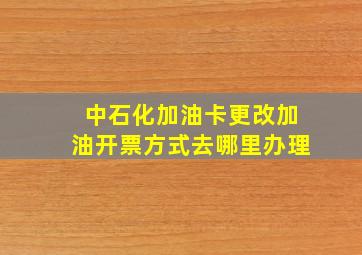 中石化加油卡更改加油开票方式去哪里办理