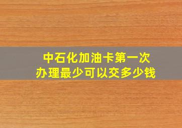 中石化加油卡第一次办理最少可以交多少钱