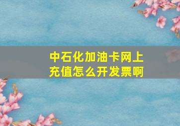 中石化加油卡网上充值怎么开发票啊