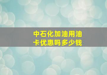 中石化加油用油卡优惠吗多少钱