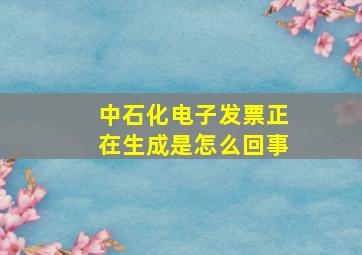 中石化电子发票正在生成是怎么回事