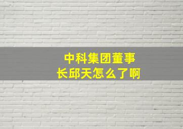 中科集团董事长邱天怎么了啊