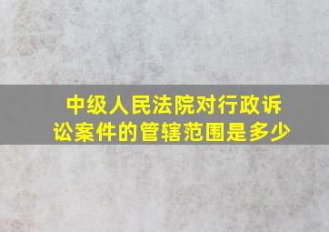 中级人民法院对行政诉讼案件的管辖范围是多少