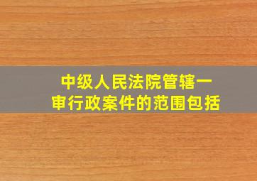 中级人民法院管辖一审行政案件的范围包括