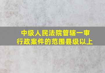 中级人民法院管辖一审行政案件的范围县级以上