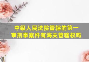 中级人民法院管辖的第一审刑事案件有海关管辖权吗