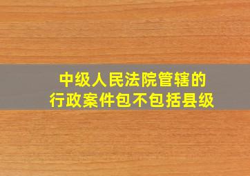 中级人民法院管辖的行政案件包不包括县级