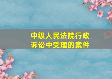 中级人民法院行政诉讼中受理的案件