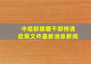 中组部援疆干部待遇政策文件最新消息新闻