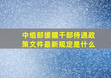 中组部援疆干部待遇政策文件最新规定是什么