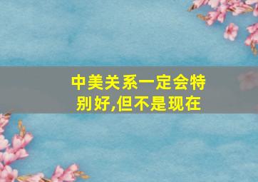 中美关系一定会特别好,但不是现在