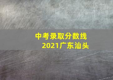 中考录取分数线2021广东汕头